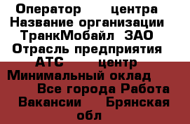 Оператор Call-центра › Название организации ­ ТранкМобайл, ЗАО › Отрасль предприятия ­ АТС, call-центр › Минимальный оклад ­ 30 000 - Все города Работа » Вакансии   . Брянская обл.